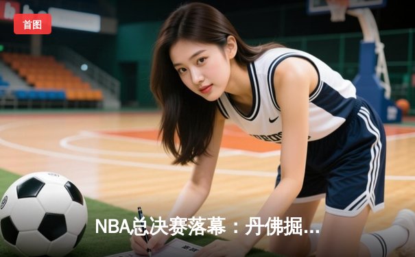 NBA总决赛落幕：丹佛掘金登顶，约基奇荣膺FMVP创历史